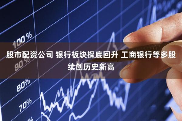 股市配资公司 银行板块探底回升 工商银行等多股续创历史新高
