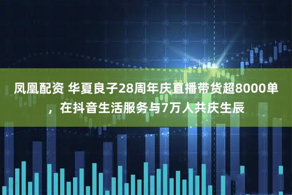 凤凰配资 华夏良子28周年庆直播带货超8000单，在抖音生活服务与7万人共庆生辰