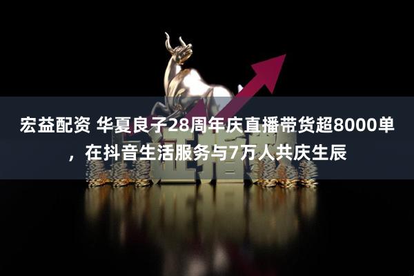 宏益配资 华夏良子28周年庆直播带货超8000单，在抖音生活服务与7万人共庆生辰