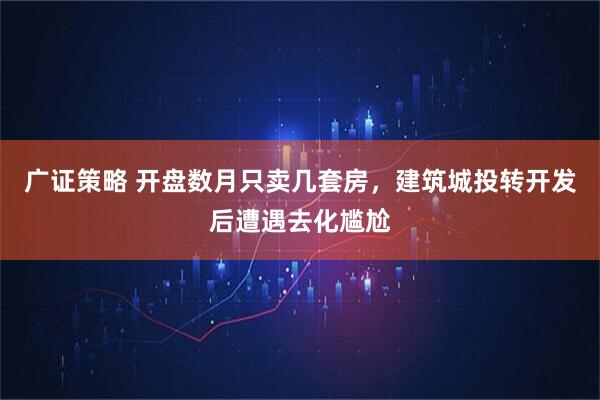 广证策略 开盘数月只卖几套房，建筑城投转开发后遭遇去化尴尬