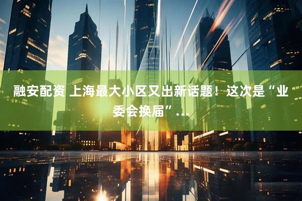融安配资 上海最大小区又出新话题！这次是“业委会换届”…