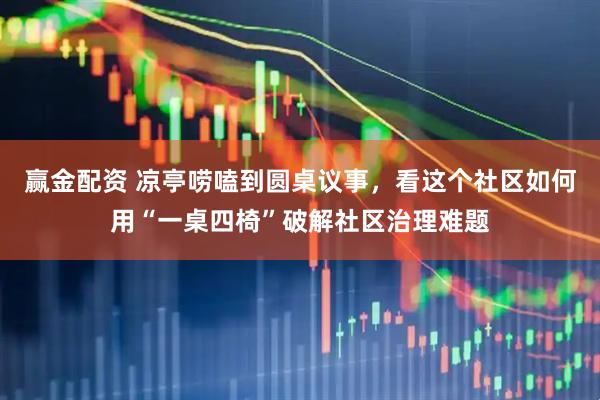 赢金配资 凉亭唠嗑到圆桌议事，看这个社区如何用“一桌四椅”破解社区治理难题