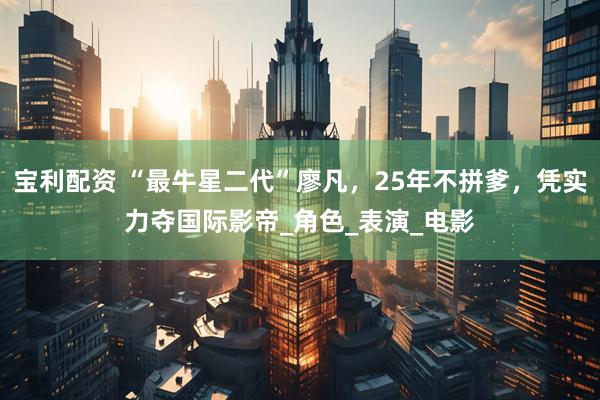 宝利配资 “最牛星二代”廖凡，25年不拼爹，凭实力夺国际影帝_角色_表演_电影