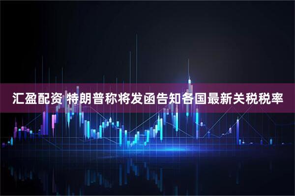 汇盈配资 特朗普称将发函告知各国最新关税税率