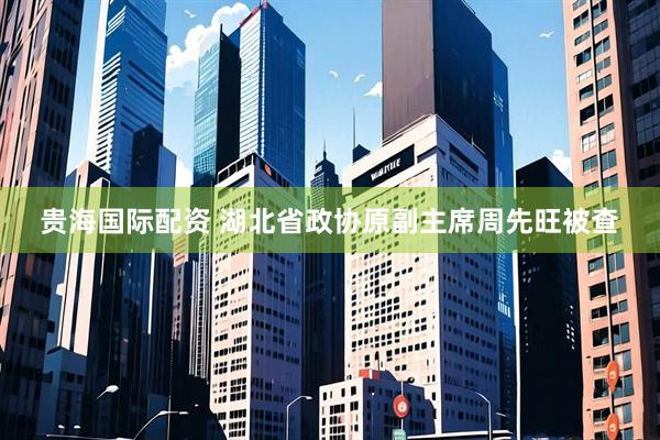 贵海国际配资 湖北省政协原副主席周先旺被查