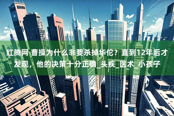 红腾网 曹操为什么非要杀掉华佗？直到12年后才发现，他的决策十分正确_头疾_医术_小孩子