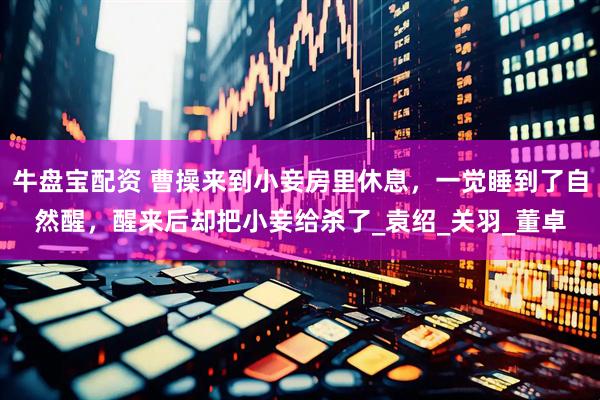 牛盘宝配资 曹操来到小妾房里休息，一觉睡到了自然醒，醒来后却把小妾给杀了_袁绍_关羽_董卓
