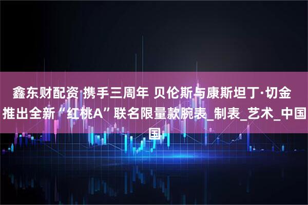鑫东财配资 携手三周年 贝伦斯与康斯坦丁·切金 推出全新“红桃A”联名限量款腕表_制表_艺术_中国