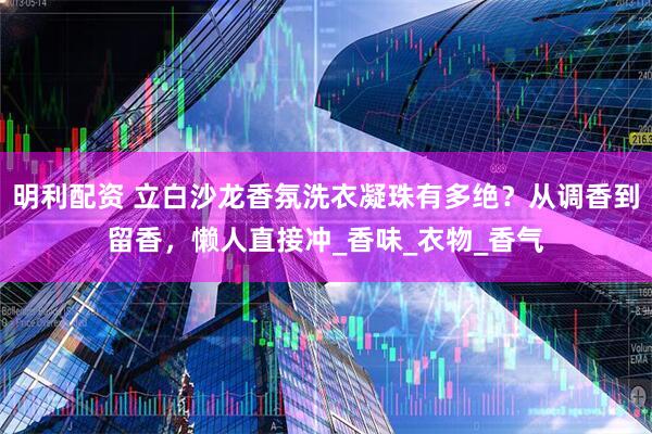 明利配资 立白沙龙香氛洗衣凝珠有多绝？从调香到留香，懒人直接冲_香味_衣物_香气
