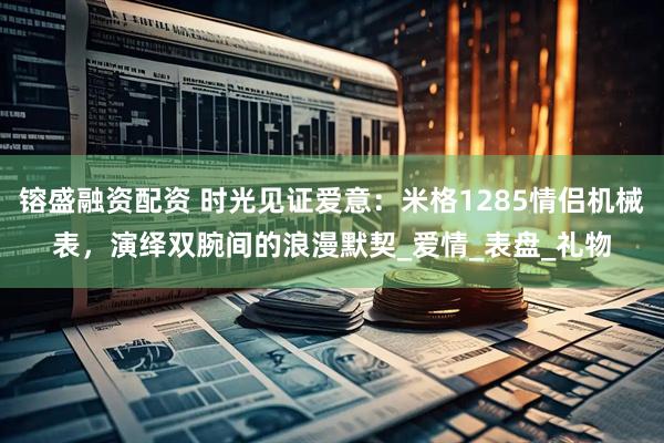 镕盛融资配资 时光见证爱意：米格1285情侣机械表，演绎双腕间的浪漫默契_爱情_表盘_礼物