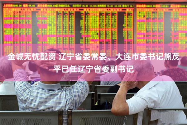 金诚无忧配资 辽宁省委常委、大连市委书记熊茂平已任辽宁省委副书记