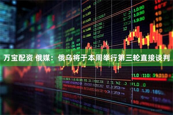 万宝配资 俄媒：俄乌将于本周举行第三轮直接谈判