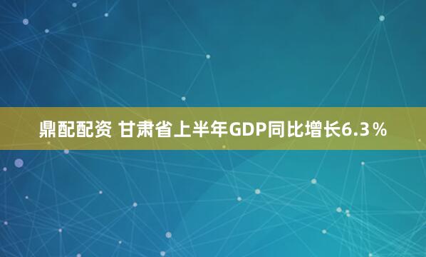 鼎配配资 甘肃省上半年GDP同比增长6.3％