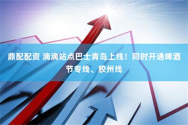 鼎配配资 滴滴站点巴士青岛上线！同时开通啤酒节专线、胶州线