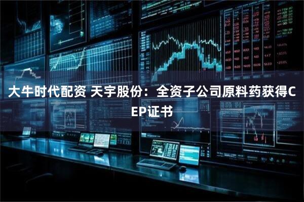 大牛时代配资 天宇股份：全资子公司原料药获得CEP证书