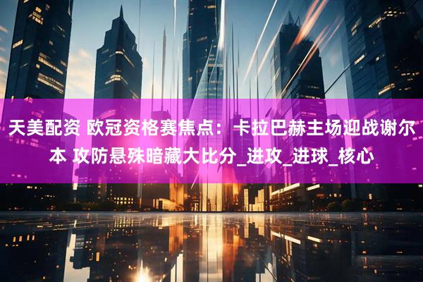 天美配资 欧冠资格赛焦点：卡拉巴赫主场迎战谢尔本 攻防悬殊暗藏大比分_进攻_进球_核心