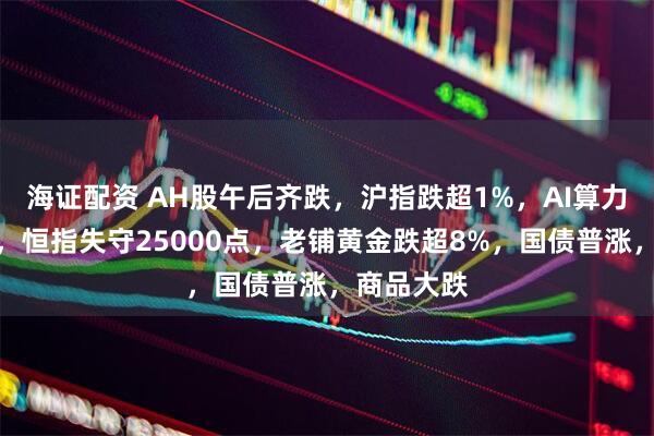 海证配资 AH股午后齐跌，沪指跌超1%，AI算力逆势活跃，恒指失守25000点，老铺黄金跌超8%，国债普涨，商品大跌