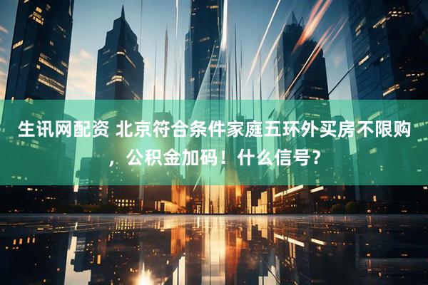 生讯网配资 北京符合条件家庭五环外买房不限购，公积金加码！什么信号？