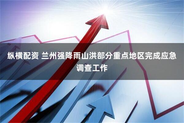 纵横配资 兰州强降雨山洪部分重点地区完成应急调查工作