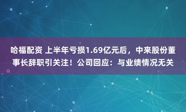 哈福配资 上半年亏损1.69亿元后，中来股份董事长辞职引关注！公司回应：与业绩情况无关