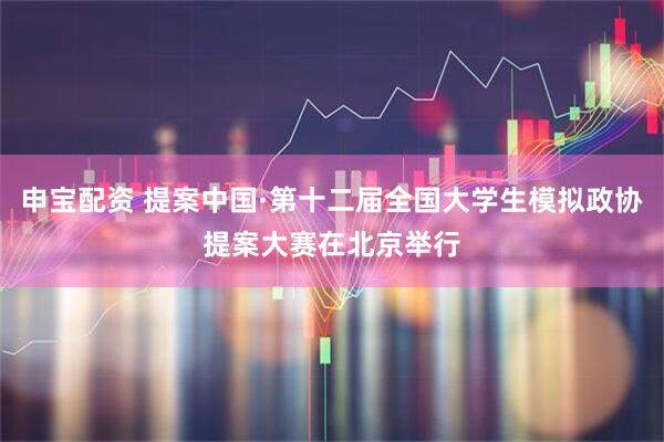 申宝配资 提案中国·第十二届全国大学生模拟政协提案大赛在北京举行