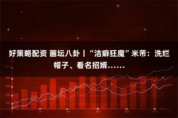 好策略配资 画坛八卦丨“洁癖狂魔”米芾：洗烂帽子、看名招婿……