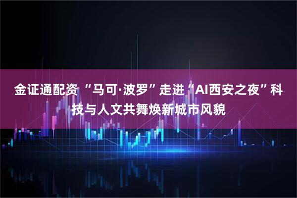金证通配资 “马可·波罗”走进“AI西安之夜”科技与人文共舞焕新城市风貌
