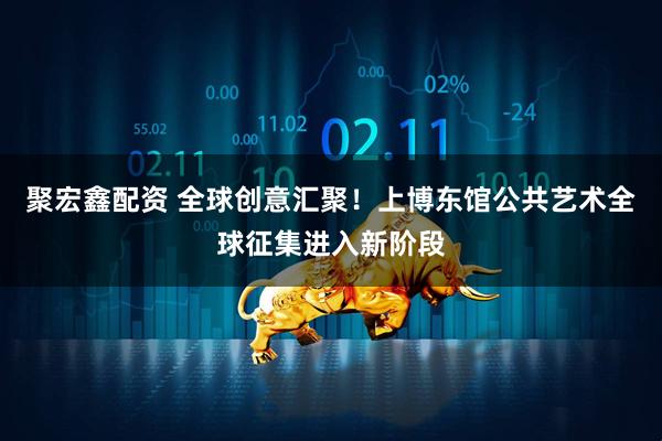 聚宏鑫配资 全球创意汇聚！上博东馆公共艺术全球征集进入新阶段