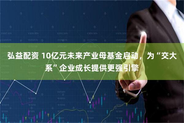 弘益配资 10亿元未来产业母基金启动，为“交大系”企业成长提供更强引擎