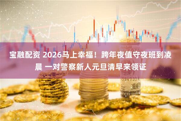 宝融配资 2026马上幸福！跨年夜值守夜班到凌晨 一对警察新人元旦清早来领证