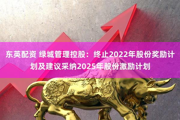 东英配资 绿城管理控股:终止2022年股份奖励计划及建议采纳2025年股份激励计划