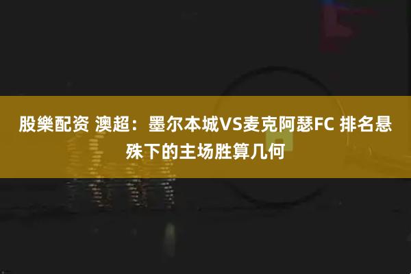 股樂配资 澳超:墨尔本城VS麦克阿瑟FC 排名悬殊下的主场胜算几何