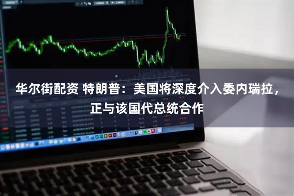 华尔街配资 特朗普：美国将深度介入委内瑞拉，正与该国代总统合作