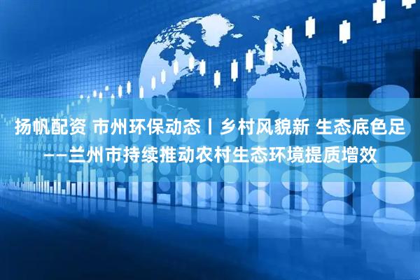 扬帆配资 市州环保动态丨乡村风貌新 生态底色足——兰州市持续推动农村生态环境提质增效