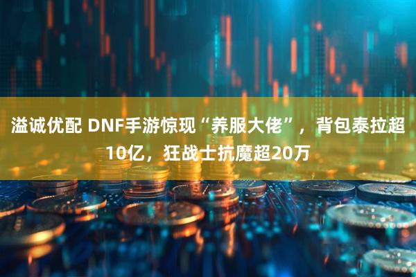 溢诚优配 DNF手游惊现“养服大佬”，背包泰拉超10亿，狂战士抗魔超20万